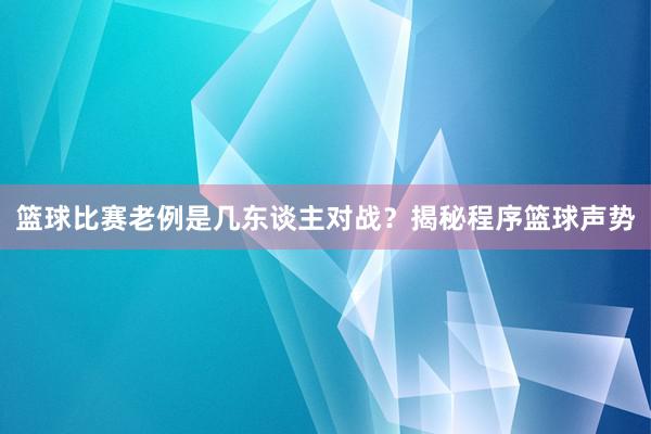 篮球比赛老例是几东谈主对战？揭秘程序篮球声势